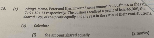 Akinyi, Memo, Peter and Njeri invested some money in a business in the ran
7:9:10:14 respectively. The business realized a profit of ksh. 46,800, the 
shared 12% of the profit equally and the rest in the ratio of their contributions. 
(a) Calculate 
(i) the amount shared equally. 
(2 marks)