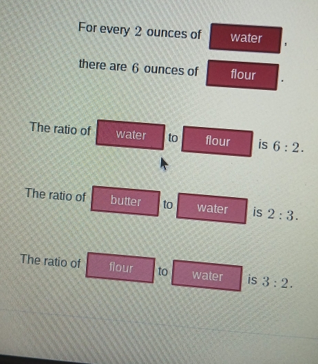 For every 2 ounces of water 
there are 6 ounces of flour 
The ratio of water to flour is 6:2. 
The ratio of butter to water is 2:3. 
The ratio of flour to water is 3:2.