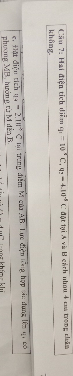 Hai điện tích điểm q_1=10^(-8)C, q_2=4.10^(-8)C đặt tại A và B cách nhau 4 cm trong chân 
không. 
c. Đặt điện tích q_3=2.10^(-8)C tại trung điểm M của AB. Lực điện tổng hợp tác dụng lên q3 có 
phương MB, hướng từ M đến B. 
1-4 trong không khí