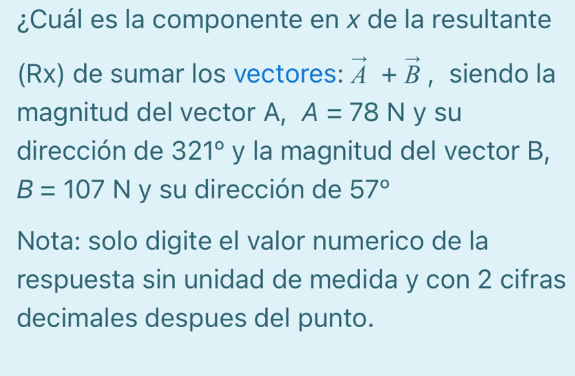 ¿Cuál es la componente en x de la resultante 
(Rx) de sumar los vectores: vector A+vector B ,siendo la 
magnitud del vector A, A=78N y su 
dirección de 321° y la magnitud del vector B,
B=107N y su dirección de 57°
Nota: solo digite el valor numerico de la 
respuesta sin unidad de medida y con 2 cifras 
decimales despues del punto.