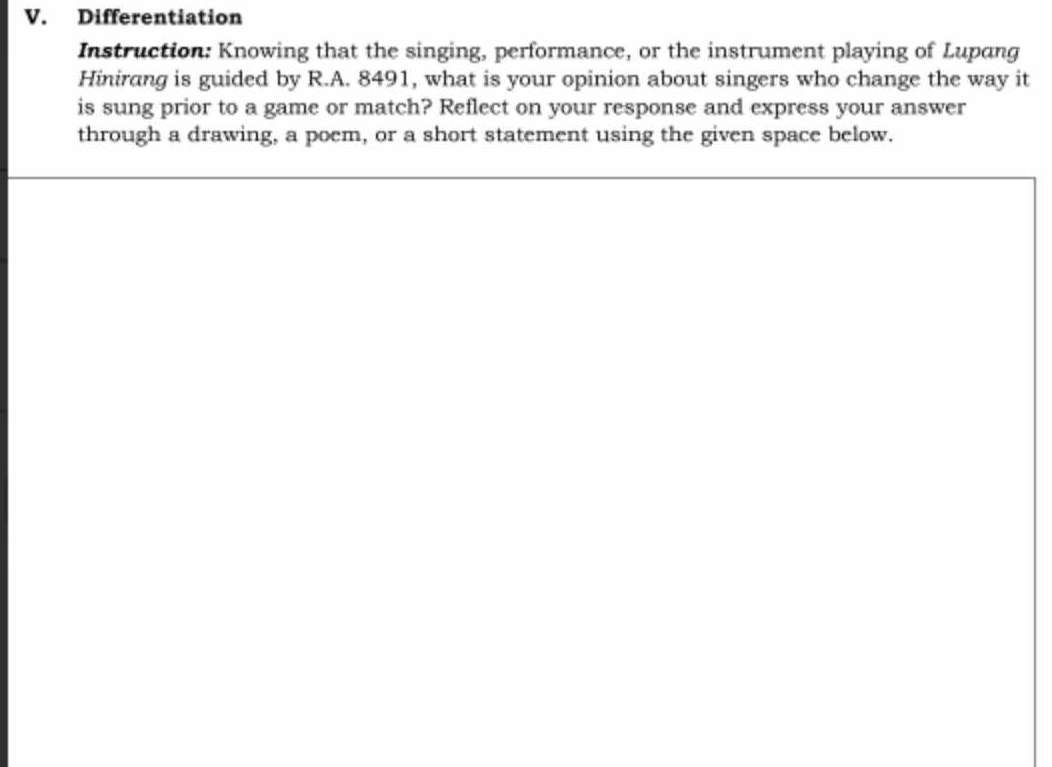 Differentiation 
Instruction: Knowing that the singing, performance, or the instrument playing of Lupang 
Hinirang is guided by R.A. 8491, what is your opinion about singers who change the way it 
is sung prior to a game or match? Reflect on your response and express your answer 
through a drawing, a poem, or a short statement using the given space below.