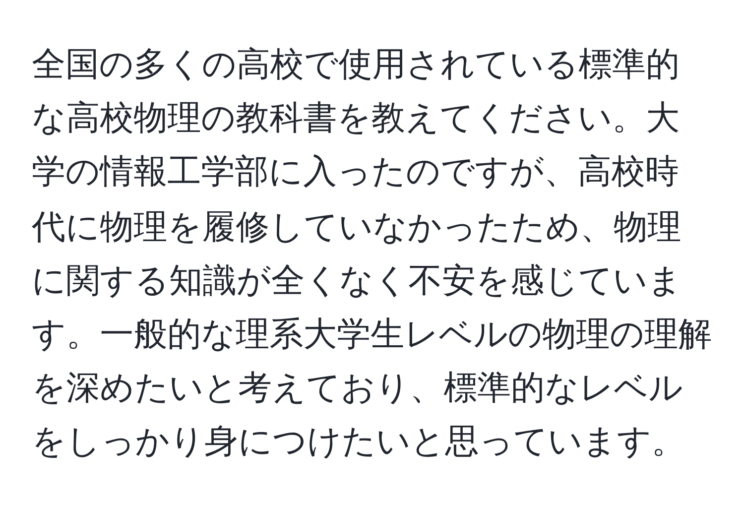 全国の多くの高校で使用されている標準的な高校物理の教科書を教えてください。大学の情報工学部に入ったのですが、高校時代に物理を履修していなかったため、物理に関する知識が全くなく不安を感じています。一般的な理系大学生レベルの物理の理解を深めたいと考えており、標準的なレベルをしっかり身につけたいと思っています。