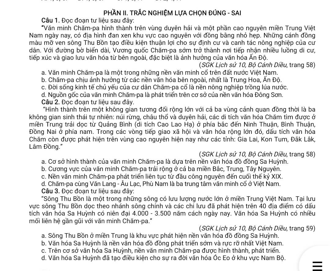 PHÀN II. TRÁC NGHIỆM LỤA CHỌN ĐÚNG - SAI
Câu 1. Đọc đoạn tư liệu sau đây:
"Văn minh Chăm-pa hình thành trên vùng duyên hải và một phần cao nguyên miền Trung Việt
Nam ngày nay, có địa hình đan xen khu vực cao nguyên với đồng bằng nhỏ hẹp. Những cánh đồng
màu mỡ ven sông Thu Bồn tạo điều kiện thuận lợi cho sự định cư và canh tác nông nghiệp của cư
dân. Với đường bờ biển dài, Vương quốc Chăm-pa sớm trở thành nơi tiếp nhận nhiều luồng di cư,
tiếp xúc và giao lưu văn hóa từ bên ngoài, đặc biệt là ảnh hưởng của văn hóa Ấn Độ.
(SGK Lịch sử 10, Bộ Cánh Diều, trang 58)
a. Văn minh Chăm-pa là một trong những nền văn minh cổ trên đất nước Việt Nam.
b. Chăm-pa chịu ảnh hưởng từ các nền văn hóa bên ngoài, nhất là Trung Hoa, Ấn Độ.
c. Đời sống kinh tế chủ yếu của cư dân Chăm-pa cổ là nền nông nghiệp trồng lúa nước.
d. Nguồn gốc của văn minh Chăm-pa là phát triển trên cơ sở của nền văn hóa Đông Sơn.
Câu 2. Đọc đoạn tư liệu sau đây.
"Hình thành trên một không gian tương đối rộng lớn với cả ba vùng cảnh quan đồng thời là ba
không gian sinh thái tự nhiên: núi rừng, châu thổ và duyên hải, các di tích văn hóa Chăm tìm được ở
miền Trung trải dọc từ Quảng Bình (di tích Cao Lao Hạ) ở phía bắc đến Ninh Thuận, Bình Thuận,
Đồng Nai ở phía nam. Trong các vòng tiếp giao xã hội và văn hóa rộng lớn đó, dấu tích văn hóa
Chăm còn được phát hiện trên vùng cao nguyên hiện nay như các tỉnh: Gia Lai, Kon Tum, Đắk Lắk,
Lâm Đồng."
(SGK Lịch sử 10, Bộ Cánh Diều, trang 58)
a. Cơ sở hình thành của văn minh Chăm-pa là dựa trên nền văn hóa đồ đồng Sa Huỳnh.
b. Cương vực của văn minh Chăm-pa trải rộng ở cả ba miền Bắc, Trung, Tây Nguyên.
c. Nền văn minh Chăm-pa phát triển liên tục từ đầu công nguyên đến cuối thế kỷ XIX.
d. Chăm-pa cùng Văn Lang - Âu Lạc, Phù Nam là ba trung tâm văn minh cổ ở Việt Nam.
Câu 3. Đọc đoạn tư liệu sau đây:
"Sông Thu Bồn là một trong những sông có lưu lượng nước lớn ở miền Trung Việt Nam. Tại lưu
vực sông Thu Bồn dọc theo nhánh sông chính và các chi lưu đã phát hiện trên 40 địa điểm có dấu
tích văn hóa Sa Huỳnh có niên đại 4.000 - 3.500 năm cách ngày nay. Văn hóa Sa Huỳnh có nhiều
mối liên hệ gần gũi với văn minh Chăm-pa."
(SGK Lịch sử 10, Bộ Cánh Diều, trang 59)
a. Sông Thu Bồn ở miền Trung là khu vực phát hiện nền văn hóa đồ đồng Sa Huỳnh.
b. Văn hóa Sa Huỳnh là nền văn hóa đồ đồng phát triển sớm và rực rỡ nhất Việt Nam.
c. Trên cơ sở văn hóa Sa Huỳnh, nền văn minh Chăm-pa được hình thành, phát triển.
d. Văn hóa Sa Huỳnh đã tạo điều kiện cho sự ra đời văn hóa Óc Eo ở khu vực Nam Bộ.
=