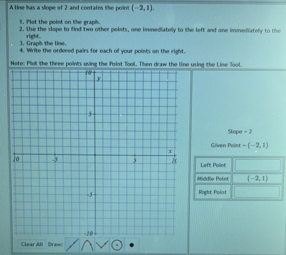 A line has a slope of 2 and contains the point (-2,1). 
1. Plot the point on the graph. 
2. Use the slope to find two other points, one immediately to the left and one immediately to the 
right. 
3. Graph the line. 
4. Write the ordered pairs for each of your points on the right. 
Note: Plot the three points using the Point Tool. Then draw the line using the Line Tool. 
Slope =2
Given Point =(-2,1)
Left Point 
Middle Point (-2,1)
Right Point 
Clear All Draw: