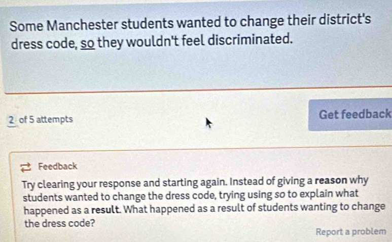 Some Manchester students wanted to change their district's 
dress code, so they wouldn't feel discriminated.
2 of 5 attempts Get feedback 
Feedback 
Try clearing your response and starting again. Instead of giving a reason why 
students wanted to change the dress code, trying using so to explain what 
happened as a result. What happened as a result of students wanting to change 
the dress code? 
Report a problem