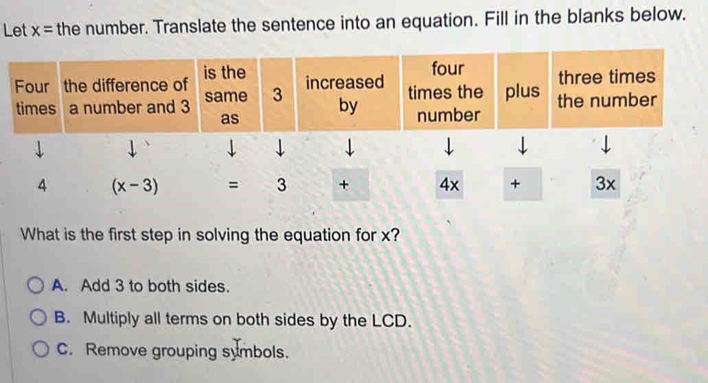 Let x= the number. Translate the sentence into an equation. Fill in the blanks below.
What is the first step in solving the equation for x?
A. Add 3 to both sides.
B. Multiply all terms on both sides by the LCD.
C. Remove grouping symbols.