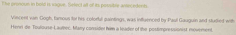 The pronoun in bold is vague. Select all of its possible antecedents. 
Vincent van Gogh, famous for his colorful paintings, was influenced by Paul Gauguin and studied with 
Henri de Toulouse-Lautrec. Many consider him a leader of the postimpressionist movement.