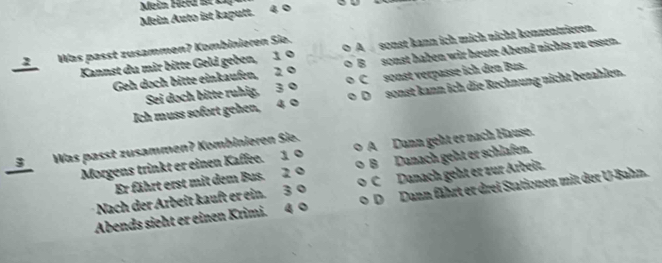 Mein Hrd l 
Mein Auto ist kaputt. 4 0
2 Was passt zusammen? Kombinieren Sie. A sonst kann ich mich nicht konzentrieren.
Kannst du mir bitte Geld geben, 1 0 Bsonst haben wir heute Abend nichts zu essen.
Geh doch bitte einkaufen, 2 0 Csonst verpasse ich den Bus.
Sei doch bitte ruhig, 3 0
Ich muss sofort gehen, 4 0 Dsonst kann ich die Rechnung nicht bezahlen.
__S_ Was passt zusammen? Kombinieren Sie. A Dann geht er nach Hause.
Morgens trinkt er einen Kaffee. 1 0 B Danach geht er schlafen.
Er fährt erst mit dem Bus. 2 0
Nach der Arbeit kauft er ein. 3 0 C Danach geht er zur Arbeit.
Abends sieht er einen Krimi. 4 0 DDann fährt er drei Stationen mit der U-Bahn.