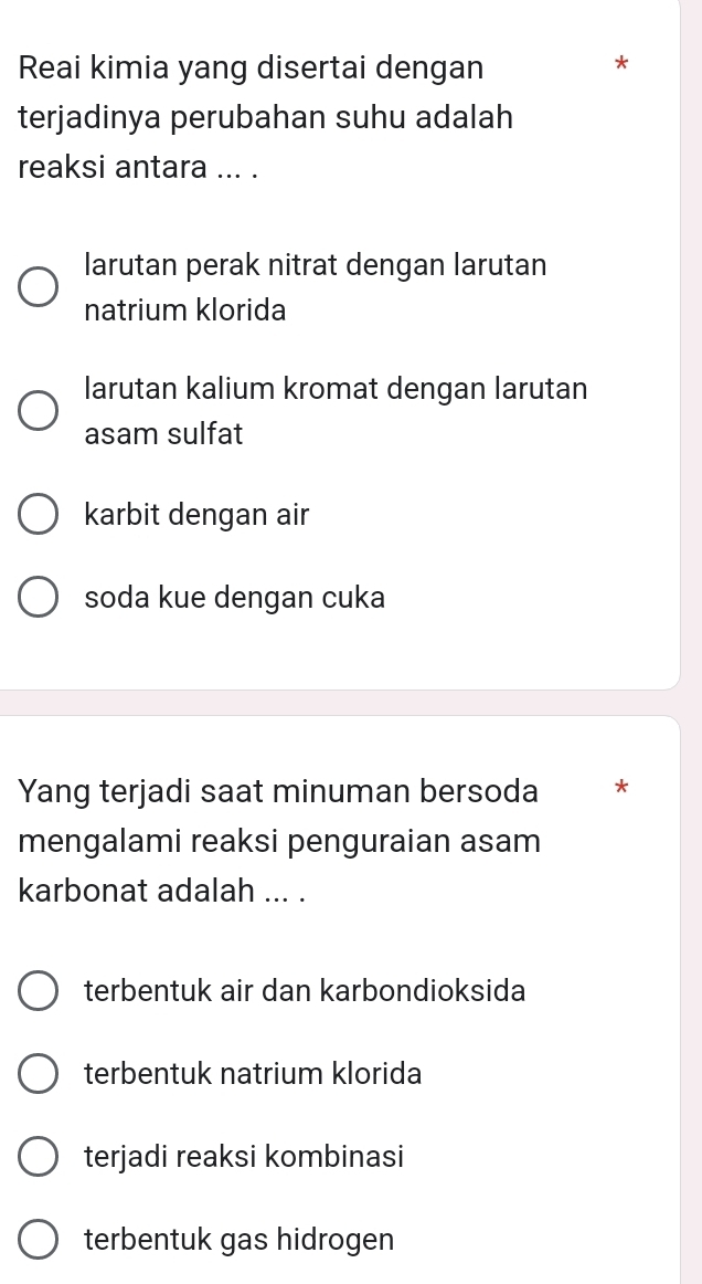 Reai kimia yang disertai dengan
*
terjadinya perubahan suhu adalah
reaksi antara ... .
larutan perak nitrat dengan larutan
natrium klorida
larutan kalium kromat dengan larutan
asam sulfat
karbit dengan air
soda kue dengan cuka
Yang terjadi saat minuman bersoda *
mengalami reaksi penguraian asam
karbonat adalah ... .
terbentuk air dan karbondioksida
terbentuk natrium klorida
terjadi reaksi kombinasi
terbentuk gas hidrogen