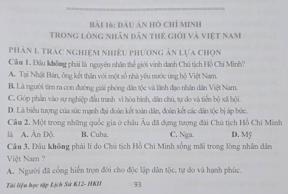 dầu án hồ chí minh
trong lòng nhân dân thẻ giới và việt nam
phÀN I. TRÁC NGHIệM NHiÈU phươnG áN lựa chọn
Câu 1. Đâu không phải là nguyên nhân thế giới vinh danh Chủ tịch Hồ Chí Minh?
A. Tại Nhật Bản, ông kết thân với một số nhà yêu nước ủng hộ Việt Nam.
B. Là người tìm ra con đường giải phóng dân tộc và lãnh đạo nhân dân Việt Nam.
C. Góp phần vào sự nghiệp đấu tranh vì hòa bình, dân chủ, tự do và tiến bộ xã hội.
D. Là biểu tượng của sức mạnh đại đoàn kết toàn dân, đoàn kết các dân tộc bị áp bức.
Câu 2. Một trong những quốc gia ở châu Âu đã dựng tượng đài Chủ tịch Hồ Chí Minh
là A. Ấn Độ. B. Cuba. C. Nga. D. Mỹ
Câu 3. Đâu không phải lí do Chủ tịch Hồ Chí Minh sống mãi trong lòng nhân dân
Việt Nam ?
A. Người đã cổng hiển trọn đời cho độc lập dân tộc, tự do và hạnh phúc.
Tài liệu học tập Lịch Sử K12- HKII 93