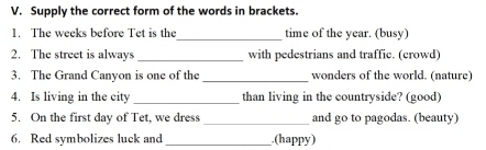 Supply the correct form of the words in brackets. 
_ 
1. The weeks before Tet is the time of the year. (busy) 
2. The street is always_ with pedestrians and traffic. (crowd) 
3. The Grand Canyon is one of the _wonders of the world. (nature) 
4. Is living in the city _than living in the countryside? (good) 
5. On the first day of Tet, we dress _and go to pagodas. (beauty) 
6. Red symbolizes luck and_ .(happy)