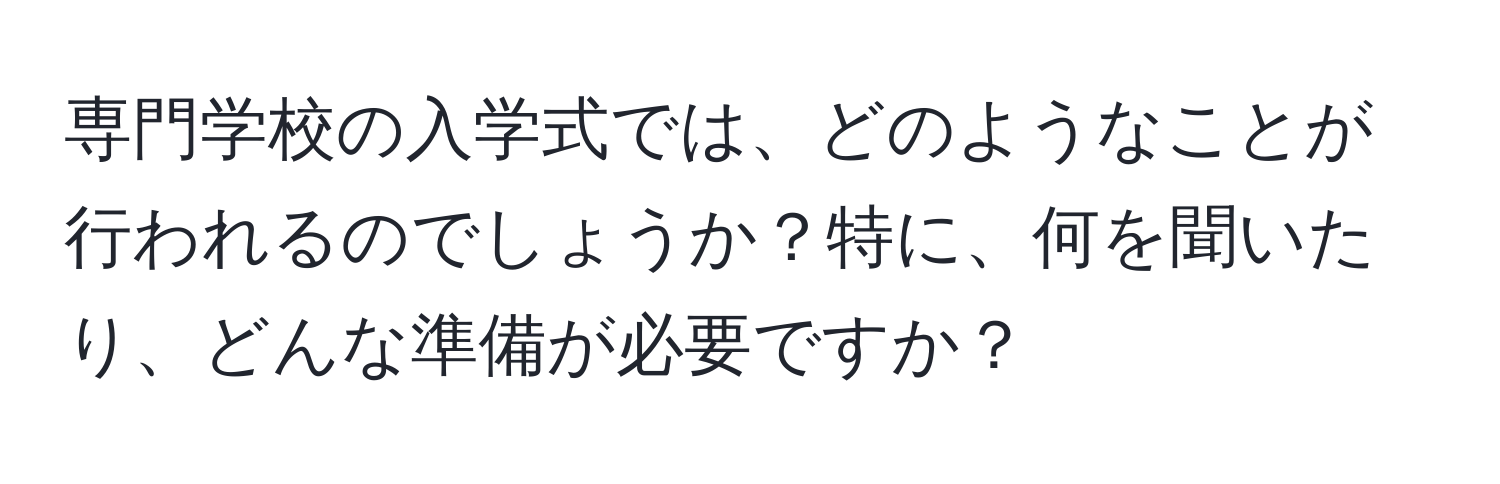 専門学校の入学式では、どのようなことが行われるのでしょうか？特に、何を聞いたり、どんな準備が必要ですか？