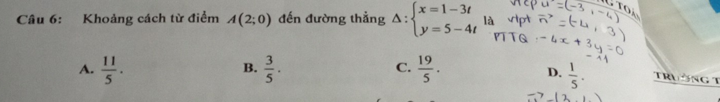 Khoảng cách từ điểm A(2;0) đến đường thẳng Delta :beginarrayl x=1-3t y=5-4tendarray. là
A.  11/5 .  3/5 .  19/5 . 
B.
C.
D.  1/5 . 
TRườNG T