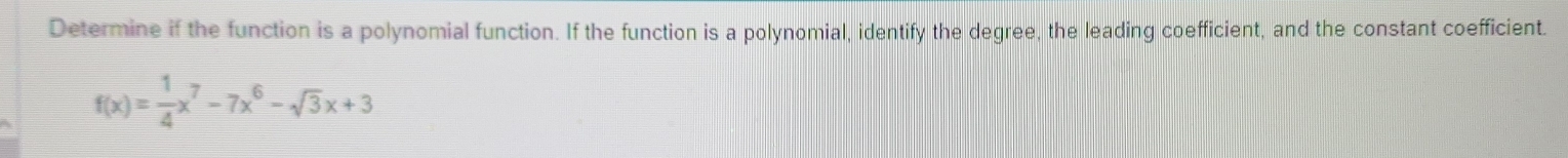 Determine if the function is a polynomial function. If the function is a polynomial, identify the degree, the leading coefficient, and the constant coefficient.
f(x)= 1/4 x^7-7x^6-sqrt(3)x+3