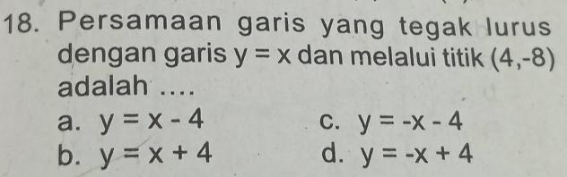 Persamaan garis yang tegak lurus
dengan garis y=x dan melalui titik (4,-8)
adalah ....
a. y=x-4 C. y=-x-4
b. y=x+4 d. y=-x+4