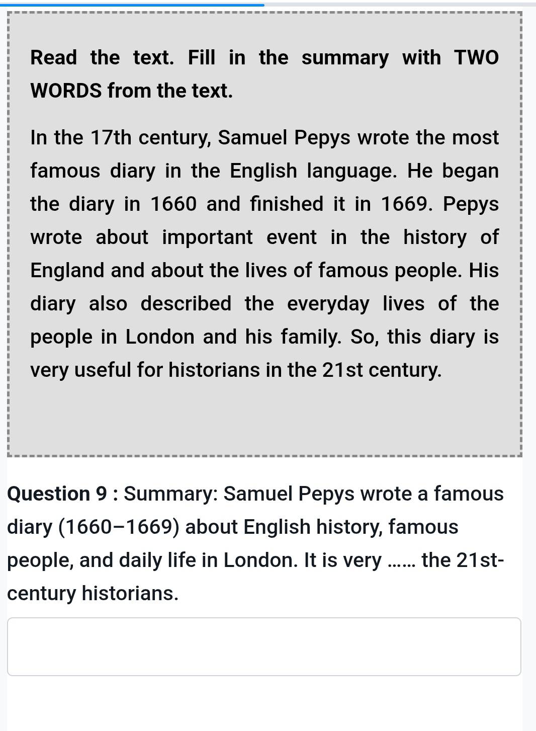 Read the text. Fill in the summary with TWO 
WORDS from the text. 
In the 17th century, Samuel Pepys wrote the most 
famous diary in the English language. He began 
the diary in 1660 and finished it in 1669. Pepys 
wrote about important event in the history of 
England and about the lives of famous people. His 
diary also described the everyday lives of the 
people in London and his family. So, this diary is 
very useful for historians in the 21st century. 
Question 9 : Summary: Samuel Pepys wrote a famous 
diary (1660-1669) about English history, famous 
people, and daily life in London. It is very ...... the 21st- 
century historians.