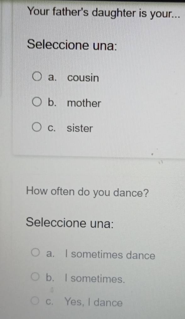 Your father's daughter is your...
Seleccione una:
a. cousin
b. mother
c. sister
How often do you dance?
Seleccione una:
a. I sometimes dance
b. I sometimes.
c. Yes, I dance