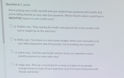 You're paying your credit card bill and your student loan payment each month, but
you're falling behind on your auto loan payment. Which friend's advice could have a
NEGATIVE impact on your credit score?
a) Debbie says, "Stop making the credit card payment for a few months until
you're caught up on the auto loan."
b) Betty says. "Cut down to a bare bones budget, where your necessities and
your debt repayments take first priority. Cut everything non-essential."
c) Joanie says, "Call the auto lender and see if you can negotiate a lower
monthly payment or some other deal."
d) Anglie says. "Pick up a second job for as long as it takes to accumulate
enough money to make all your payments, even if it means losing time with
friends and family."