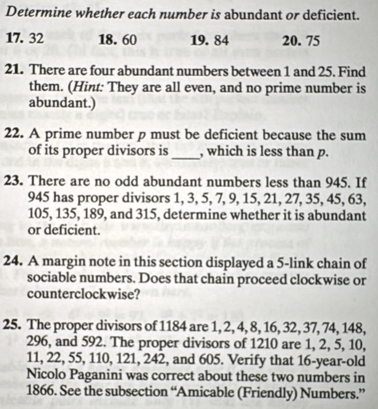 Determine whether each number is abundant or deficient.
17. 32 18. 60 19. 84 20. 75
21. There are four abundant numbers between 1 and 25. Find 
them. (Hint: They are all even, and no prime number is 
abundant.) 
22. A prime number p must be deficient because the sum 
of its proper divisors is _, which is less than p. 
23. There are no odd abundant numbers less than 945. If
945 has proper divisors 1, 3, 5, 7, 9, 15, 21, 27, 35, 45, 63,
105, 135, 189, and 315, determine whether it is abundant 
or deficient. 
24. A margin note in this section displayed a 5 -link chain of 
sociable numbers. Does that chain proceed clockwise or 
counterclockwise? 
25. The proper divisors of 1184 are 1, 2, 4, 8, 16, 32, 37, 74, 148,
296, and 592. The proper divisors of 1210 are 1, 2, 5, 10,
11, 22, 55, 110, 121, 242, and 605. Verify that 16 -year-old 
Nicolo Paganini was correct about these two numbers in 
1866. See the subsection “Amicable (Friendly) Numbers.”