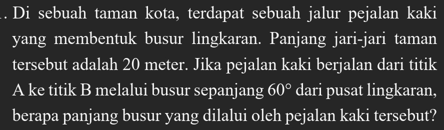 Di sebuah taman kota, terdapat sebuah jalur pejalan kaki 
yang membentuk busur lingkaran. Panjang jari-jari taman 
tersebut adalah 20 meter. Jika pejalan kaki berjalan dari titik 
A ke titik B melalui busur sepanjang 60° dari pusat lingkaran, 
berapa panjang busur yang dilalui oleh pejalan kaki tersebut?