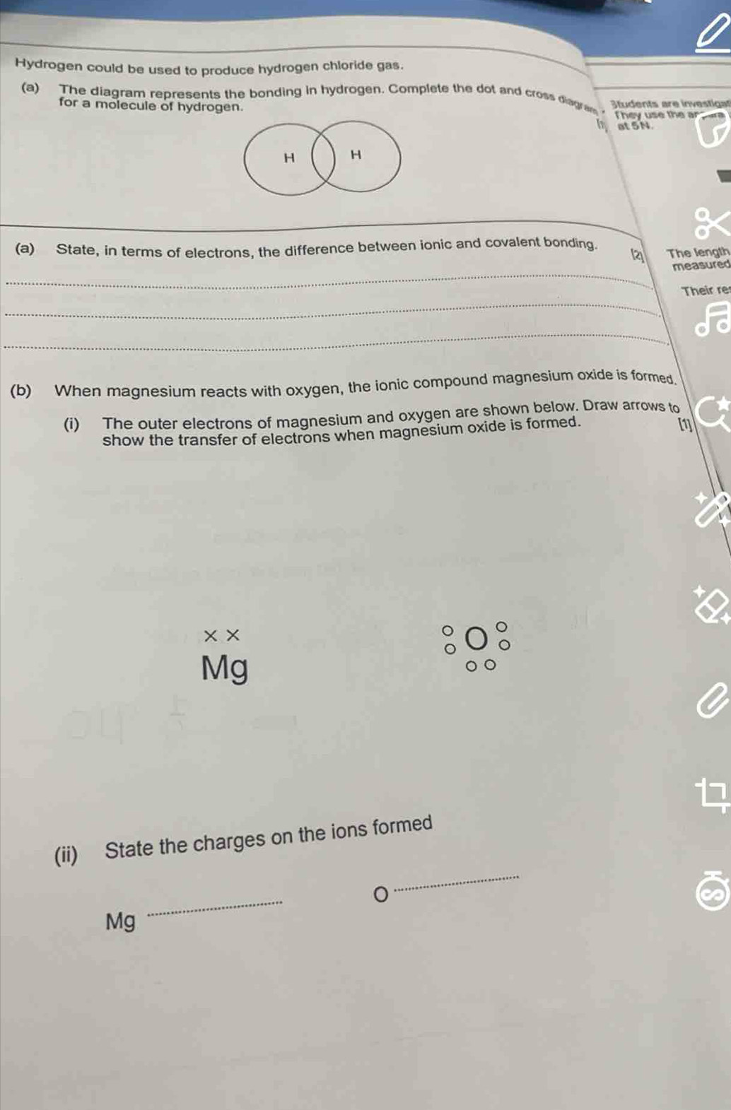 Hydrogen could be used to produce hydrogen chloride gas. 
(a) The diagram represents the bonding in hydrogen. Complete the dot and cross diagram Students are investiga 
for a molecule of hydrogen. 
They use the ar 
at 5N
H H
_ 
_ 
(a) State, in terms of electrons, the difference between ionic and covalent bonding. 2 The length 
_ 
measured 
_ 
Their re 
_ 
(b) When magnesium reacts with oxygen, the ionic compound magnesium oxide is formed. 
(i) The outer electrons of magnesium and oxygen are shown below. Draw arrows to 
show the transfer of electrons when magnesium oxide is formed. 
[1] 
× ×
Mg
_ 
(ii) State the charges on the ions formed 
_
Mg