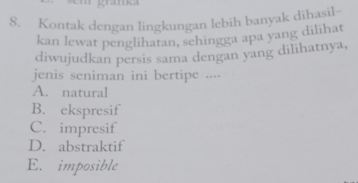 granka
8. Kontak dengan lingkungan lebih banyak dihasil-
kan lewat penglihatan, sehingga apa yang dilihat
diwujudkan persis sama dengan yang dilihatnya,
jenis seniman ini bertipe ....
A. natural
B. ekspresif
C. impresif
D. abstraktif
E. imposible