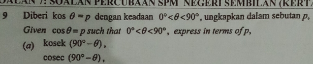 JÁłáN 7: SQÁLAN PERCUBAAN SPM NEGERI SEMBILAN (RERT) 
9 Diberi kos θ =p dengan keadaan 0° <90° , ungkapkan dalam sebutan p, 
Given cos θ =p such that 0° <90° , express in terms of p, 
(a) kosek(90°-θ ),
cosec (90°-θ ),