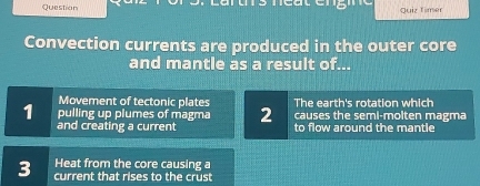 Question Quiz Timer
Convection currents are produced in the outer core
and mantle as a result of...
Movement of tectonic plates The earth's rotation which
causes the seml-molten magma
1 pulling up plumes of magma 2 to flow around the mantle
and creating a current
Heat from the core causing a
3 current that rises to the crust