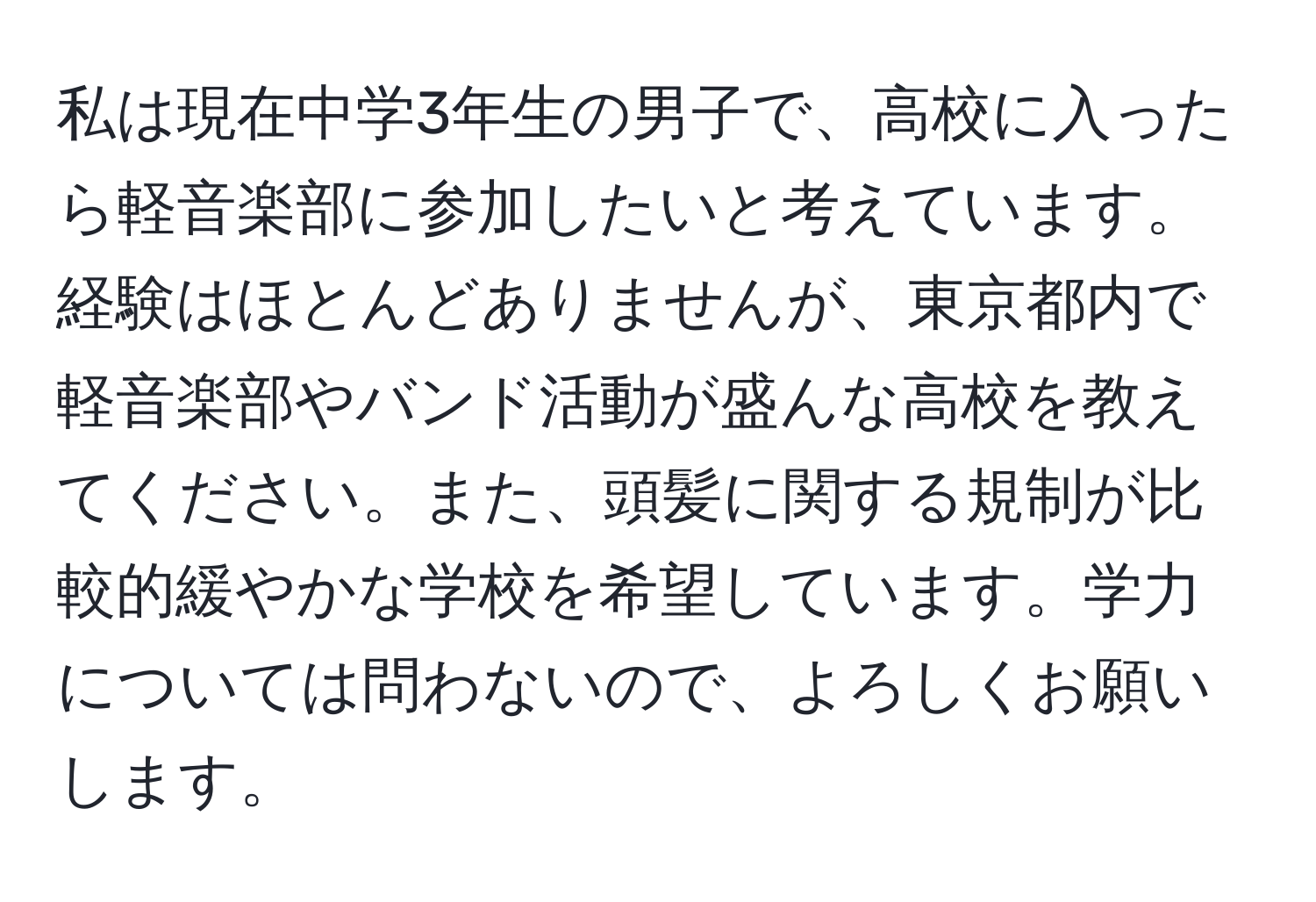 私は現在中学3年生の男子で、高校に入ったら軽音楽部に参加したいと考えています。経験はほとんどありませんが、東京都内で軽音楽部やバンド活動が盛んな高校を教えてください。また、頭髪に関する規制が比較的緩やかな学校を希望しています。学力については問わないので、よろしくお願いします。