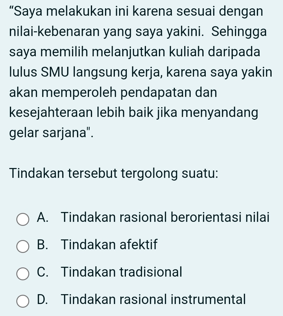 “Saya melakukan ini karena sesuai dengan
nilai-kebenaran yang saya yakini. Sehingga
saya memilih melanjutkan kuliah daripada
lulus SMU langsung kerja, karena saya yakin
akan memperoleh pendapatan dan
kesejahteraan lebih baik jika menyandang
gelar sarjana".
Tindakan tersebut tergolong suatu:
A. Tindakan rasional berorientasi nilai
B. Tindakan afektif
C. Tindakan tradisional
D. Tindakan rasional instrumental