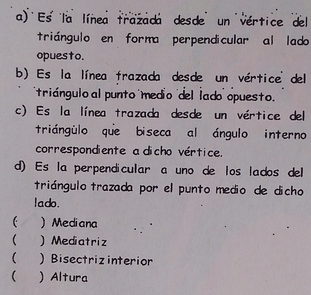 Es la línea trazadá desde un vértice del
triángulo en forma perpendicular al lado
opuesto.
b) Es la línea frazada desde un vértice del
triángulo al punto medio del lado opuesto'
c) Es la línea trazada desde un vértice del
triángulo que biseca al ángulo interno
correspondiente a dicho vértice.
d) Es la perpendicular a uno de los lados del
triángulo trazada por el punto medio de dicho
lado.
 ) Mediana
(  Mediatriz
 ) Bisectrizinterior
 ) Altura