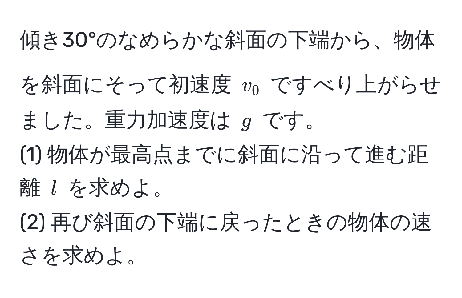 傾き30°のなめらかな斜面の下端から、物体を斜面にそって初速度 $v_0$ ですべり上がらせました。重力加速度は $g$ です。 
(1) 物体が最高点までに斜面に沿って進む距離 $l$ を求めよ。 
(2) 再び斜面の下端に戻ったときの物体の速さを求めよ。