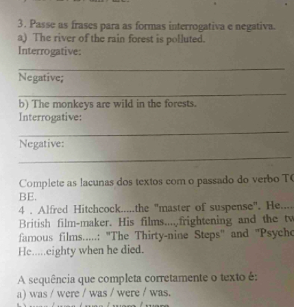 Passe as frases para as formas interrogativa e negativa. 
a) The river of the rain forest is polluted. 
Interrogative: 
_ 
Negative; 
_ 
b) The monkeys are wild in the forests. 
Interrogative: 
_ 
Negative: 
_ 
Complete as lacunas dos textos com o passado do verbo T 
BE. 
4 . Alfred Hitchcock.....the ''master of suspense''. He.... 
British film-maker. His films.....frightening and the tw 
famous films.....: ''The Thirty-nine Steps'' and ''Psycho 
He.....eighty when he died. 
A sequência que completa corretamente o texto é: 
a) was / were / was / were / was.