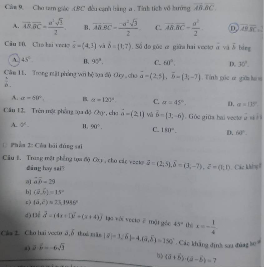 Cho tam giác ABC đều cạnh bằng a . Tính tích vô hướng overline AB.overline BC.
A. overline AB.overline BC= a^2sqrt(3)/2 . B. overline AB.overline BC= (-a^2sqrt(3))/2 . C. overline AB.overline BC= a^2/2 . D overline AB.overline BC=
Câu 10. Cho hai vectơ vector a=(4;3) và vector b=(1;7). Số đo góc α giữa hai vectơ vector a và vector b bǎng
A. 45°. B. 90°. C. 60°. D. 30°.
Câu 11. Trong mặt phẳng với hệ tọa độ Oxy , cho vector a=(2;5),vector b=(3;-7).  Tính góc ư giữa hai
 1/b .
A. alpha =60°. B. alpha =120°. C. alpha =45°. D. alpha =135°.
Câu 12. Trên mặt phẳng tọa độ Oxy, cho vector a=(2;1) và vector b=(3;-6). Góc giữa hai vectơ vector a và ě lì
A. 0°. B. 90°.
C. 180°. D. 60°.
* Phần 2: Câu hỏi đúng sai
Câu 1. Trong mặt phăng tọa độ Oxy, cho các vecto vector a=(2;5),vector b=(3;-7),vector c=(1;1). Các khẳng ở
đúng hay sai?
a) vector avector b=29
b) (vector a,vector b)=15°
c) (vector a,vector c)approx 23,1986°
d) Dể vector d=(4x+1)vector i+(x+4)vector j tạo với vectơ ē một góc 45° thì x=- 1/4 .
Câu 2. Cho hai vecto vector a,vector b thoá mãn |vector a|=3,|vector b|=4,(vector a,vector b)=150° Các khẳng định sau đúng
a) vector a· vector b=-6sqrt(3)
b) (vector a+vector b)· (vector a-vector b)=7