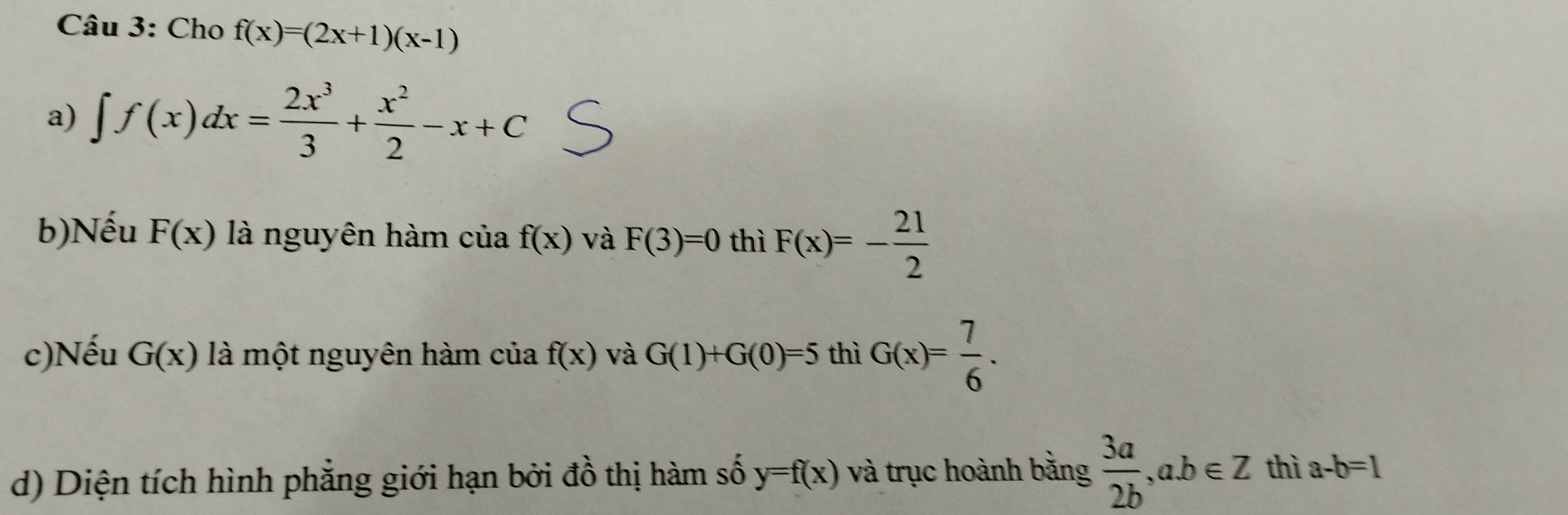 Cho f(x)=(2x+1)(x-1)
a) ∈t f(x)dx= 2x^3/3 + x^2/2 -x+C
b)Nếu F(x) là nguyên hàm của f(x) và F(3)=0 thì F(x)=- 21/2 
c)Nếu G(x) là một nguyên hàm cí liaf(x) và G(1)+G(0)=5 thì G(x)= 7/6 . 
d) Diện tích hình phẳng giới hạn bởi đồ thị hàm số y=f(x) và trục hoành bằng  3a/2b , ab∈ Z thì a-b=1