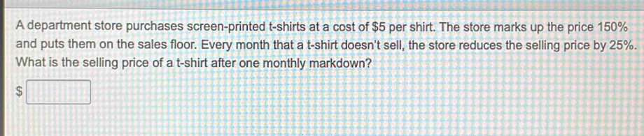 A department store purchases screen-printed t-shirts at a cost of $5 per shirt. The store marks up the price 150%
and puts them on the sales floor. Every month that a t-shirt doesn't sell, the store reduces the selling price by 25%. 
What is the selling price of a t-shirt after one monthly markdown?
$□