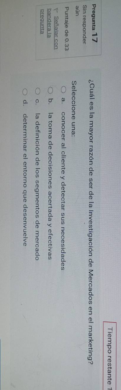 Tiempo restante 1
Pregunta 17 ¿Cuál es la mayor razón de ser de la Investigación de Mercados en el marketing?
Sin responder
aún Seleccione una:
Puntaje de 0.33
a. conocer al cliente y detectar sus necesidades
Señalar con
bandera la b. la toma de decisiones acertada y efectivas
pregunta
c. la definición de los segmentos de mercado
d. determinar el entorno que desenvuelve