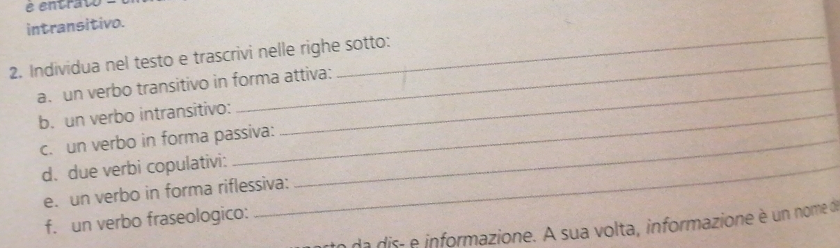 entrato - 
intransitivo. 
_ 
2. Individua nel testo e trascrivi nelle righe sotto: 
a. un verbo transitivo in forma attiva: 
b. un verbo intransitivo:_ 
c. un verbo in forma passiva:_ 
d. due verbi copulativi:_ 
e. un verbo in forma riflessiva: 
f. un verbo fraseologico: 
de is informazione. A sua volta, informazione è un nome de