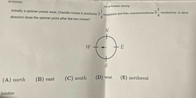 9/10/2020
Art of Problem Solving
Initially, a spinner points west. Chenille moves it clockwise 2 1/4 revolution s and then counterclockwise 3 3/4  revolutions. In what
direction does the spinner point after the two moves?
(A) north (B) east (C) south (D) west (E) northwest
Solution