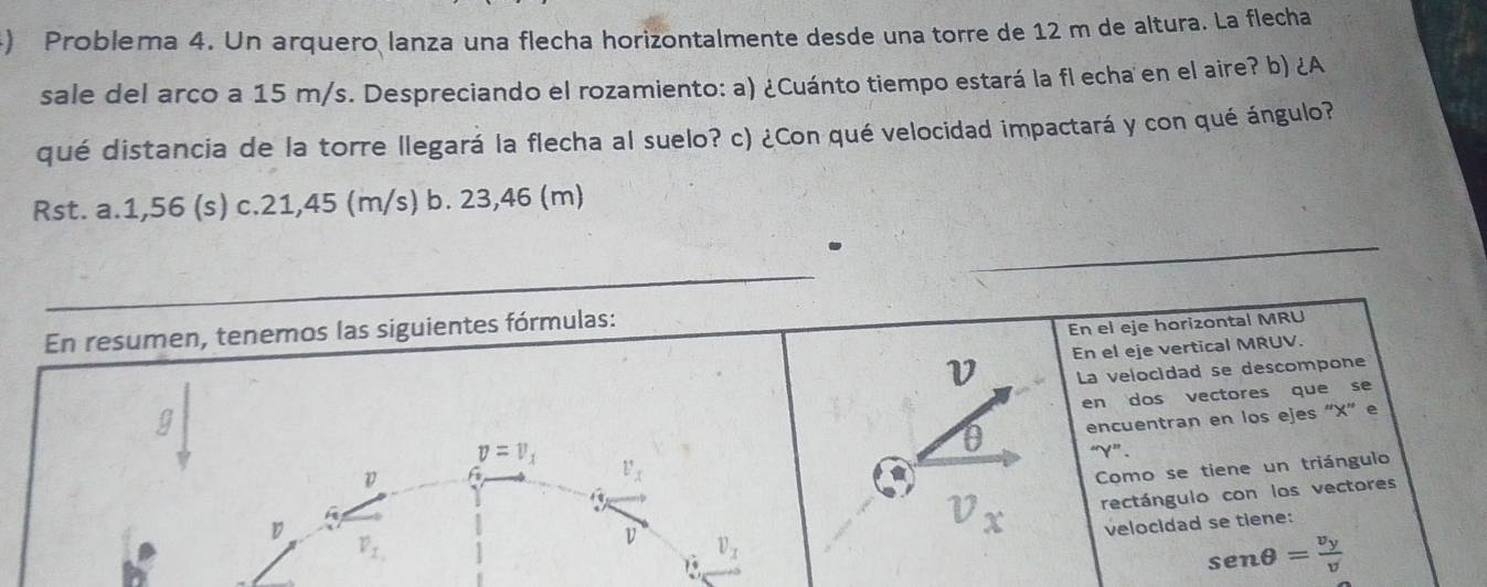 ) Problema 4. Un arquero lanza una flecha horizontalmente desde una torre de 12 m de altura. La flecha
sale del arco a 15 m/s. Despreciando el rozamiento: a) ¿Cuánto tiempo estará la fl echa en el aire? b) ¿A
qué distancia de la torre llegará la flecha al suelo? c) ¿Con qué velocidad impactará y con qué ángulo?
Rst. a. 1,56 (s) c. 21,45 (m/s) b. 23,46 (m).
_
En resumen, tenemos las siguientes fórmulas:
En el eje horizontal MRU
V En el eje vertical MRUV.
La velocidad se descompone
en dos vectores que se
D f encuentran en los ejes ' X ” e
v=v_1
0 “ Y ”.
v_x
Como se tiene un triángulo
D
v_x rectángulo con los vectores
velocidad se tiene:
v_1
v v_x
19
sen θ =frac v_yv