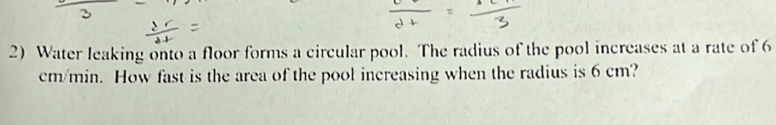 Water leaking onto a floor forms a circular pool. The radius of the pool increases at a rate of 6
cm/min. How fast is the area of the pool increasing when the radius is 6 cm?