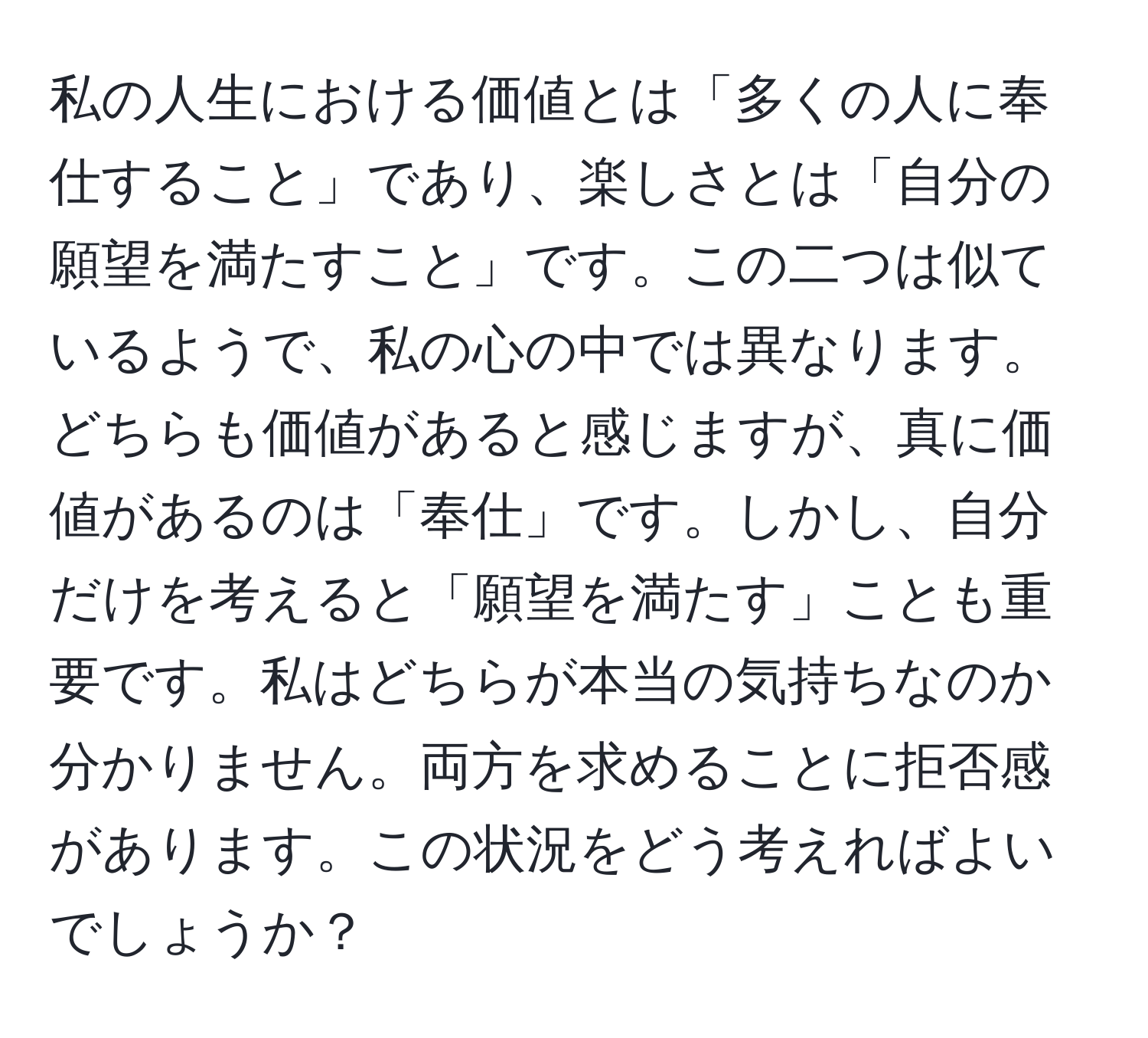 私の人生における価値とは「多くの人に奉仕すること」であり、楽しさとは「自分の願望を満たすこと」です。この二つは似ているようで、私の心の中では異なります。どちらも価値があると感じますが、真に価値があるのは「奉仕」です。しかし、自分だけを考えると「願望を満たす」ことも重要です。私はどちらが本当の気持ちなのか分かりません。両方を求めることに拒否感があります。この状況をどう考えればよいでしょうか？