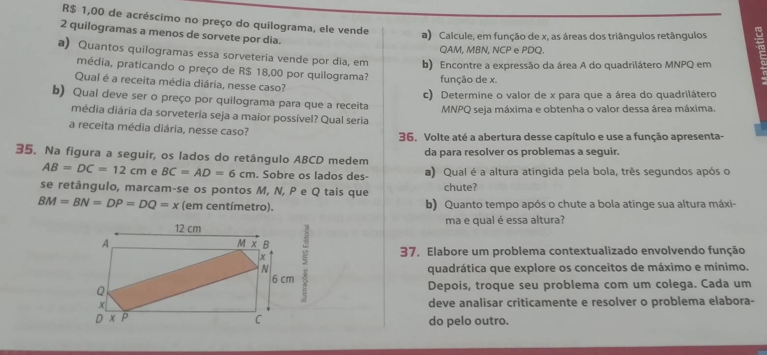 R$ 1,00 de acréscimo no preço do quilograma, ele vende
2 quilogramas a menos de sorvete por dia.
a) Calcule, em função de x, as áreas dos triângulos retângulos 
QAM, MBN, NCP e PDQ.
a) Quantos quilogramas essa sorveteria vende por dia, em
b) Encontre a expressão da área A do quadrilátero MNPQ em
média, praticando o preço de R$ 18,00 por quilograma?
função de x.
Qual é a receita média diária, nesse caso?
c) Determine o valor de x para que a área do quadrilátero
b) Qual deve ser o preço por quilograma para que a receita
MNPQ seja máxima e obtenha o valor dessa área máxima.
média diária da sorveteria seja a maior possível? Qual seria
a receita média diária, nesse caso?
36. Volte até a abertura desse capítulo e use a função apresenta-
35. Na figura a seguir, os lados do retângulo ABCD medem da para resolver os problemas a seguir.
AB=DC=12cm e BC=AD=6cm. Sobre os lados des- a) Qual é a altura atingida pela bola, três segundos após o
se retângulo, marcam-se os pontos M, N, P e Q tais que
chute?
BM=BN=DP=DQ=x (em centímetro). b) Quanto tempo após o chute a bola atinge sua altura máxi-
ma e qual é essa altura?
>
37. Elabore um problema contextualizado envolvendo função
quadrática que explore os conceitos de máximo e mínimo.
Depois, troque seu problema com um colega. Cada um
deve analisar criticamente e resolver o problema elabora-
do pelo outro.