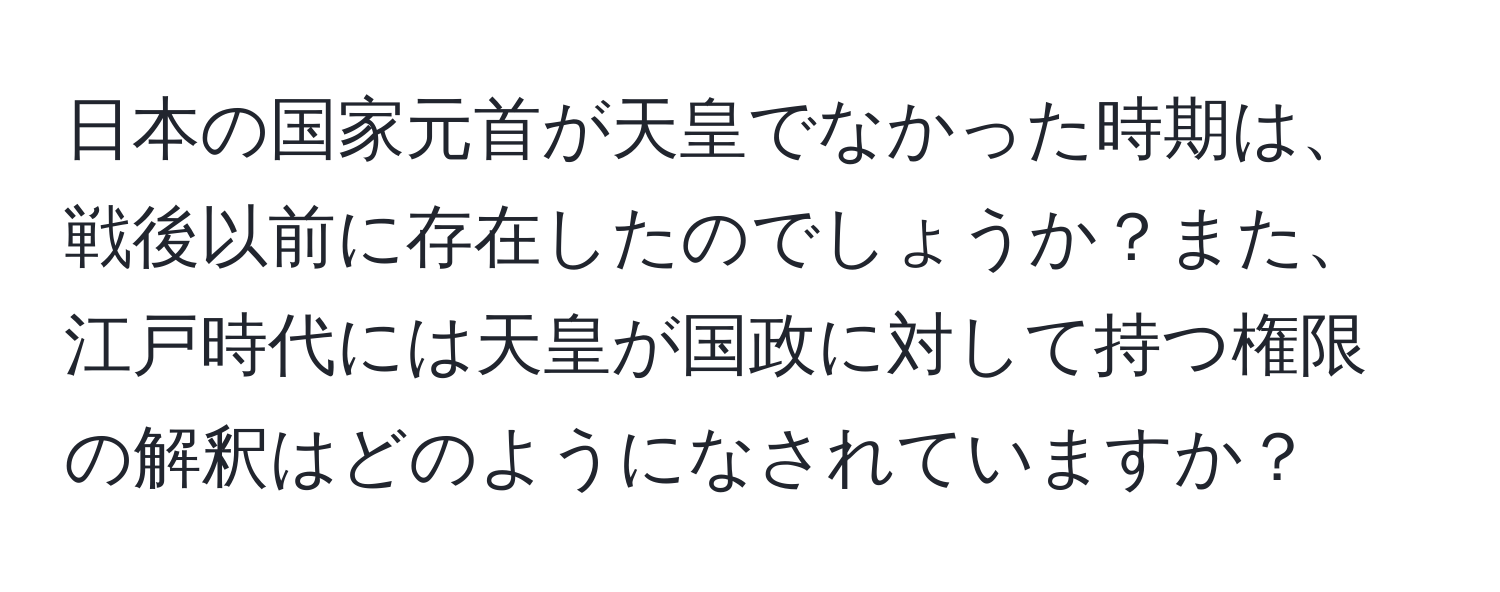 日本の国家元首が天皇でなかった時期は、戦後以前に存在したのでしょうか？また、江戸時代には天皇が国政に対して持つ権限の解釈はどのようになされていますか？