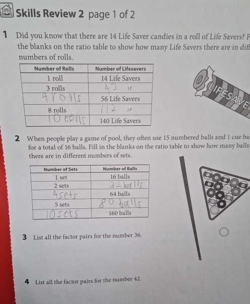 Skills Review 2 page 1 of 2 
1 Did you know that there are 14 Life Saver candies in a roll of Life Savers? F 
the blanks on the ratio table to show how many Life Savers there are in dif 
numbers of rolls. 
2 When people play a game of pool, they often use 15 numbered balls and 1 cue ba 
for a total of 16 balls. Fill in the blanks on the ratio table to show how many balls 
there are in different numbers of sets. 
3 List all the factor pairs for the number 36. 
4 List all the factor pairs for the number 42.