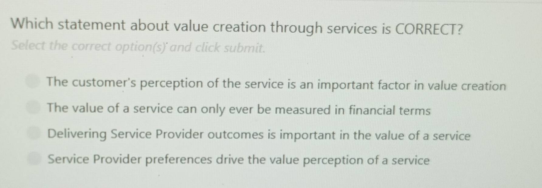 Which statement about value creation through services is CORRECT?
Select the correct option(s)' and click submit.
The customer's perception of the service is an important factor in value creation
The value of a service can only ever be measured in financial terms
Delivering Service Provider outcomes is important in the value of a service
Service Provider preferences drive the value perception of a service