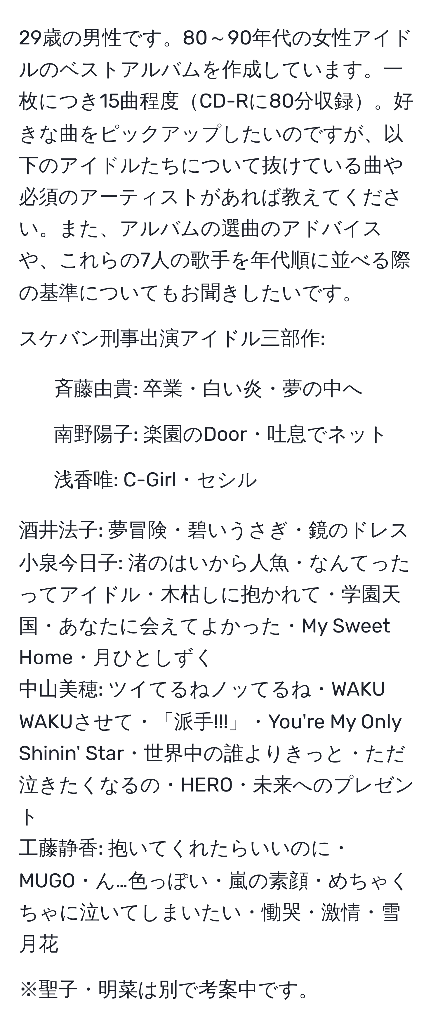 29歳の男性です。80～90年代の女性アイドルのベストアルバムを作成しています。一枚につき15曲程度CD-Rに80分収録。好きな曲をピックアップしたいのですが、以下のアイドルたちについて抜けている曲や必須のアーティストがあれば教えてください。また、アルバムの選曲のアドバイスや、これらの7人の歌手を年代順に並べる際の基準についてもお聞きしたいです。

スケバン刑事出演アイドル三部作:
- 斉藤由貴: 卒業・白い炎・夢の中へ
- 南野陽子: 楽園のDoor・吐息でネット
- 浅香唯: C-Girl・セシル

酒井法子: 夢冒険・碧いうさぎ・鏡のドレス
小泉今日子: 渚のはいから人魚・なんてったってアイドル・木枯しに抱かれて・学園天国・あなたに会えてよかった・My Sweet Home・月ひとしずく
中山美穂: ツイてるねノッてるね・WAKU WAKUさせて・「派手!!!」・You're My Only Shinin' Star・世界中の誰よりきっと・ただ泣きたくなるの・HERO・未来へのプレゼント
工藤静香: 抱いてくれたらいいのに・MUGO・ん…色っぽい・嵐の素顔・めちゃくちゃに泣いてしまいたい・慟哭・激情・雪月花

※聖子・明菜は別で考案中です。