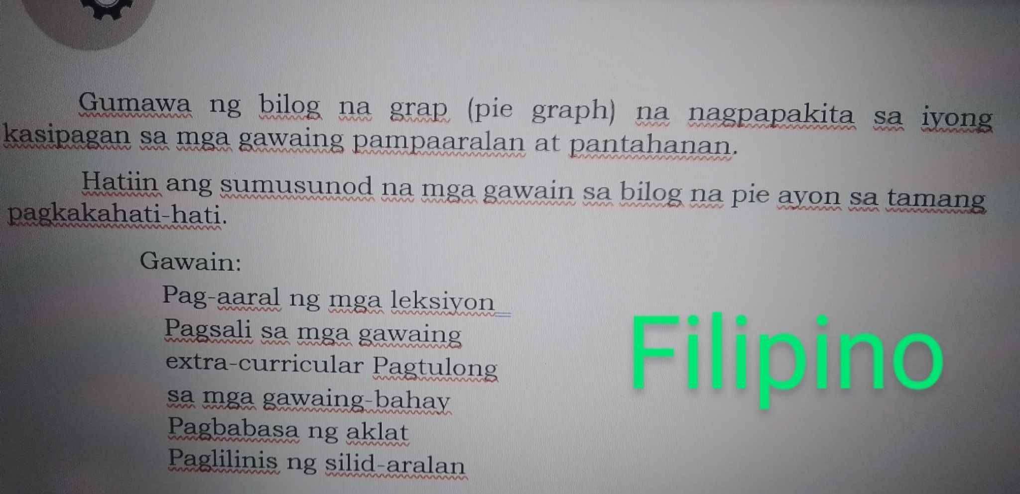 Gumawa ng bilog na grap (pie graph) na nagpapakita sa iyong 
kasipagan sa mga gawaing pampaaralan at pantahanan. 
Hatiin ang sumusunod na mga gawain sa bilog na pie ayon sa tamang 
pagkakahati-hati. 
Gawain: 
Pag-aaral ng mga leksiyon 
Pagsali sa mga gawaing 
extra-curricular Pagtulong Filipino 
sa mga gawaing-bahay 
Pagbabasa ng aklat 
Paglilinis ng silid-aralan