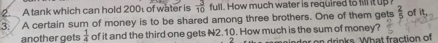 A tank which can hold 200 of water is  3/10  fu ow much water is required to fill it up of it, 
3. A certain sum of money is to be shared among three brothers. One of them gets  2/5 
another gets  1/4  of it and the third one gets N2.10. How much is the sum of money? 
2 e drinks. What fraction of