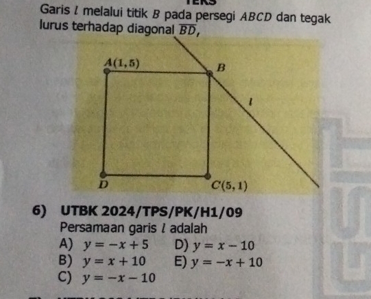 Garis I melalui titik B pada persegi ABCD dan tegak
lurus terhadap diagonal
6) UTBK 2024/TPS/PK/H1/09
Persamaan garis l adalah
A) y=-x+5 D) y=x-10
B) y=x+10 E) y=-x+10
C) y=-x-10